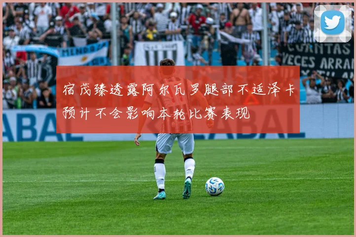 宿茂臻透露阿尔瓦罗腿部不适泽卡预计不会影响本轮比赛表现