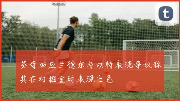 芬奇回应兰德尔与切特表现争议称其在对掘金时表现出色