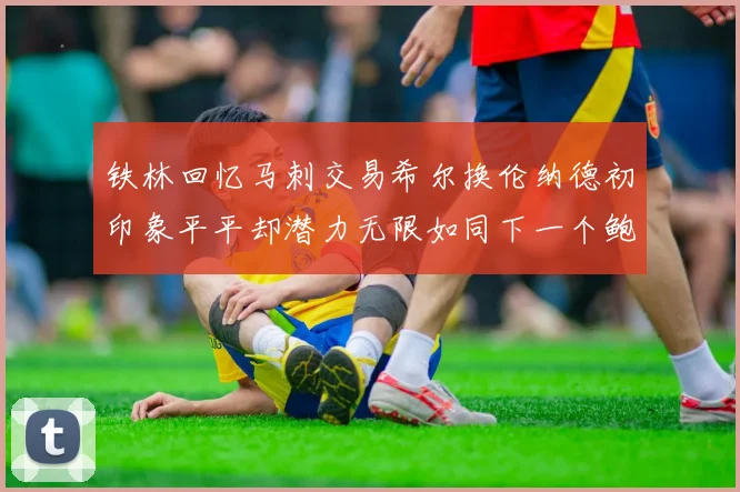 铁林回忆马刺交易希尔换伦纳德初印象平平却潜力无限如同下一个鲍文