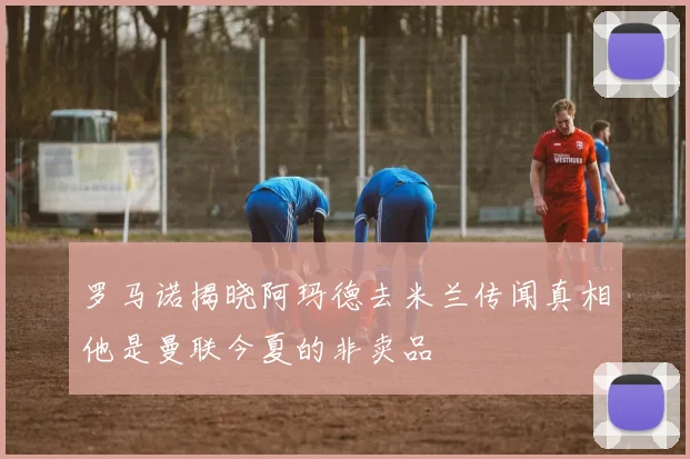 罗马诺揭晓阿玛德去米兰传闻真相他是曼联今夏的非卖品
