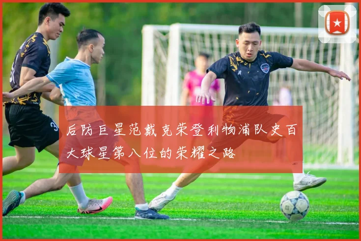 后防巨星范戴克荣登利物浦队史百大球星第八位的荣耀之路