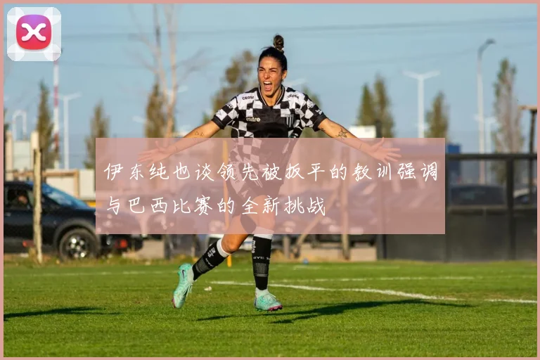 伊东纯也谈领先被扳平的教训强调与巴西比赛的全新挑战
