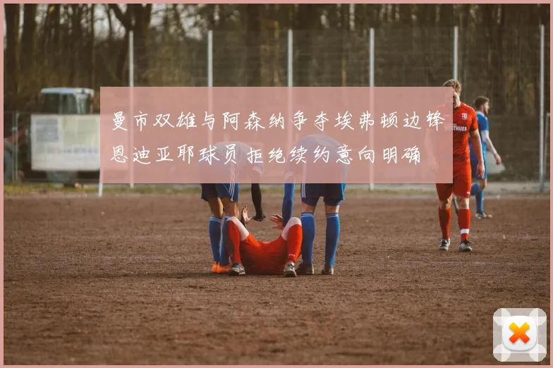曼市双雄与阿森纳争夺埃弗顿边锋恩迪亚耶球员拒绝续约意向明确