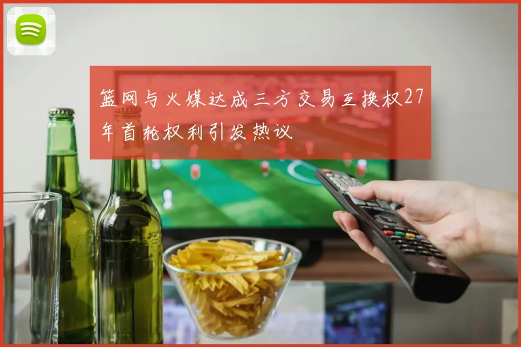 篮网与火媒达成三方交易互换权27年首轮权利引发热议