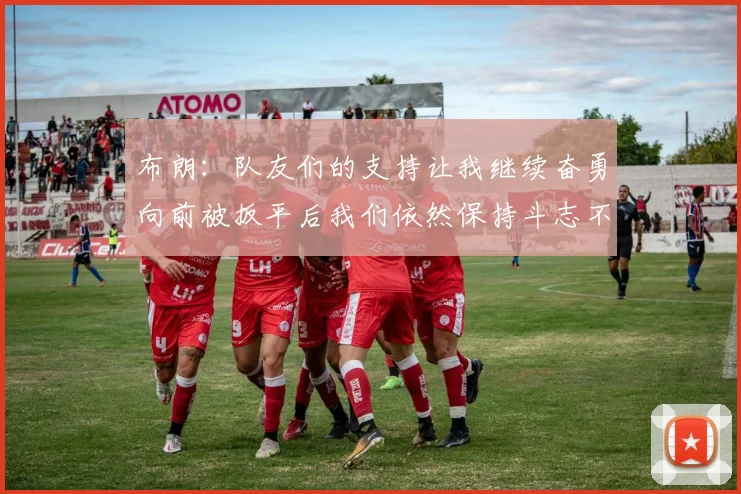 布朗：队友们的支持让我继续奋勇向前被扳平后我们依然保持斗志不言放弃