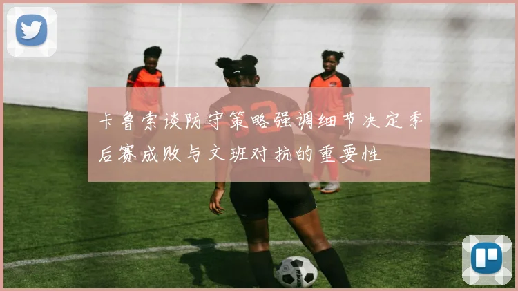 卡鲁索谈防守策略强调细节决定季后赛成败与文班对抗的重要性
