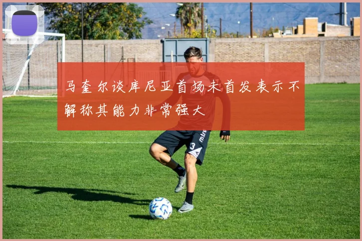 马奎尔谈库尼亚首场未首发表示不解称其能力非常强大