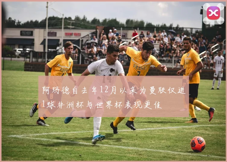 阿玛德自去年12月以来为曼联仅进1球非洲杯与世界杯表现更佳