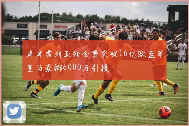 库库雷利亚转会费突破16亿欧蓝军皇马豪掷6000万引援