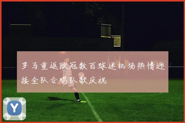 罗马重返欧冠数百球迷机场热情迎接全队合唱队歌庆祝