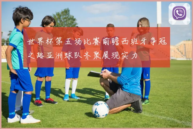 世界杯第五场比赛前瞻西班牙争冠之路亚洲球队齐聚展现实力