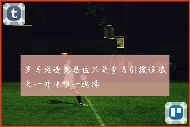 罗马诺透露恩佐只是皇马引援候选之一并非唯一选择
