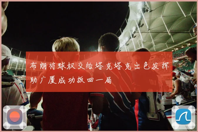 布朗将球权交给塔克塔克出色发挥助广厦成功扳回一局