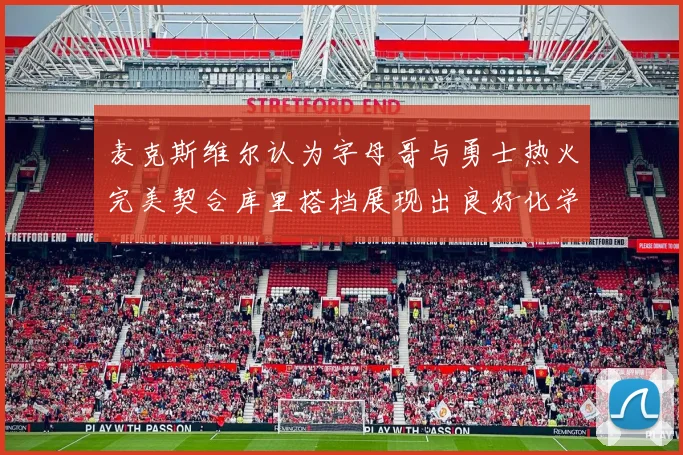 麦克斯维尔认为字母哥与勇士热火完美契合库里搭档展现出良好化学反应